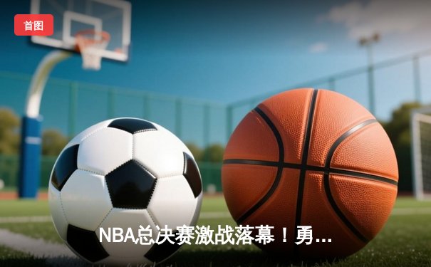 NBA总决赛激战落幕！勇士逆转凯尔特人夺第七冠，库里荣膺FMVP